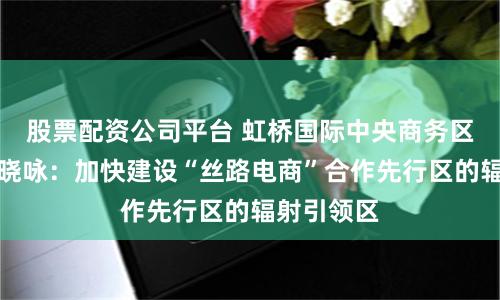 股票配资公司平台 虹桥国际中央商务区管委会钟晓咏：加快建设“丝路电商”合作先行区的辐射引领区