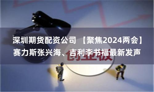 深圳期货配资公司 【聚焦2024两会】赛力斯张兴海、吉利李书福最新发声