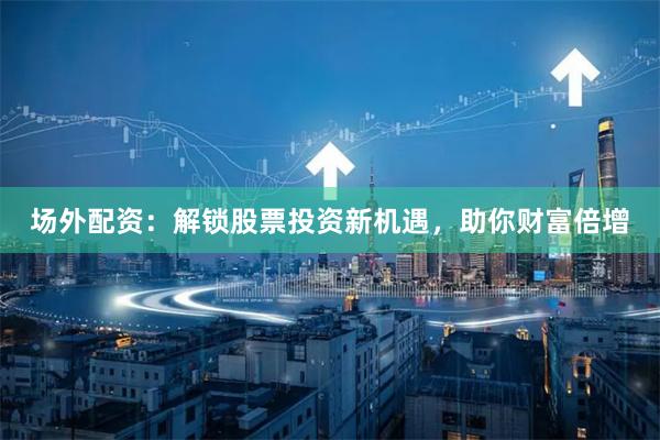 场外配资：解锁股票投资新机遇，助你财富倍增