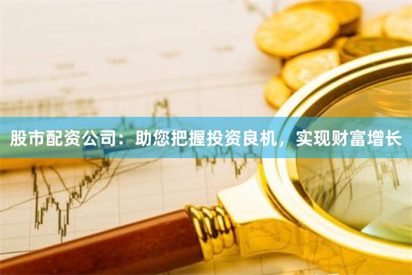 股市配资公司：助您把握投资良机，实现财富增长
