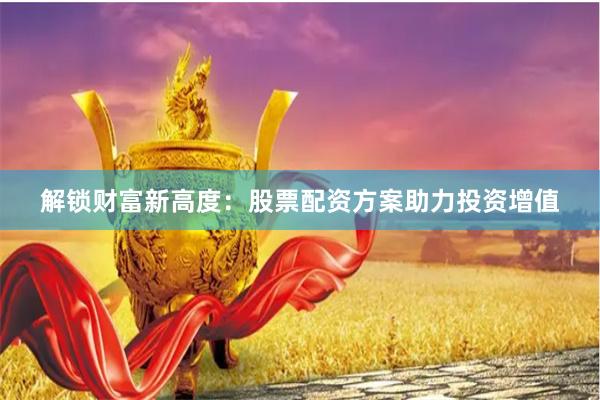 解锁财富新高度：股票配资方案助力投资增值
