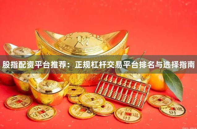 股指配资平台推荐：正规杠杆交易平台排名与选择指南